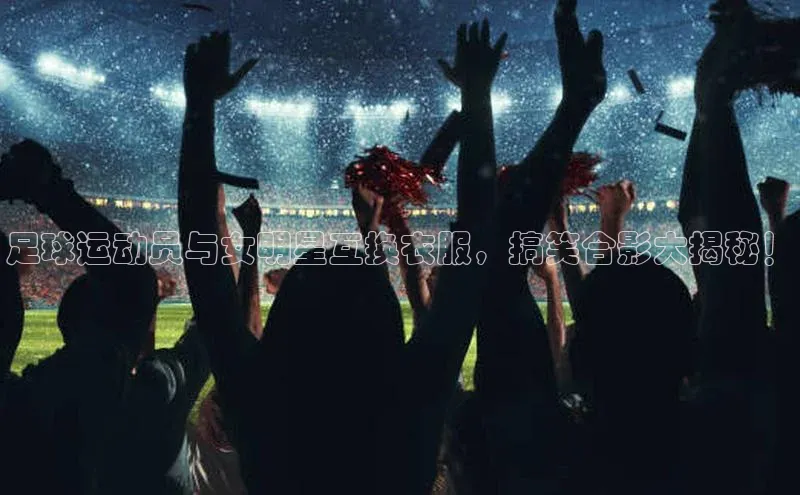 谈球吧下载观星盘足球运动员与女明星互换衣服，搞笑合影大揭秘！