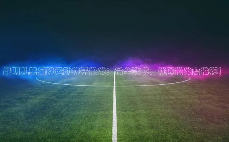 谈球吧官网入口百度安全社区昆明儿童足球运动袜子批发：最全款式，优质批发商推荐！