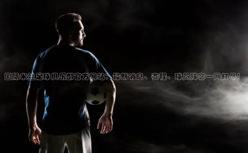 谈球吧平台app轻美电器国际米兰足球俱乐部官方网站：最新消息、赛程、球员阵容一网打尽！