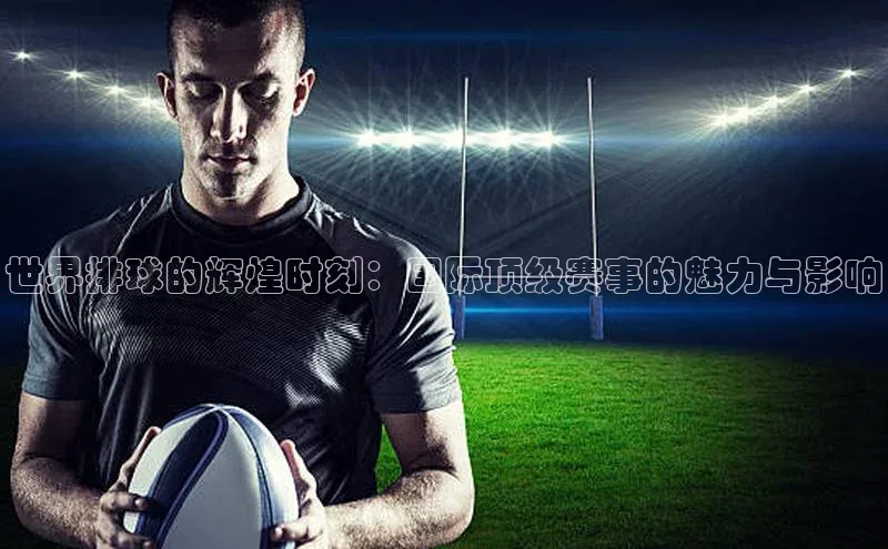 世界排球的辉煌时刻：国际顶级赛事的魅力与影响