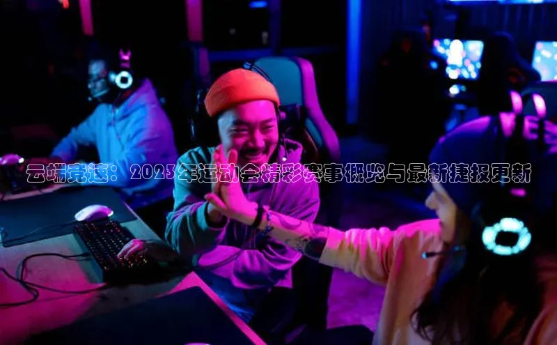 云端竞速：2023年运动会精彩赛事概览与最新捷报更新