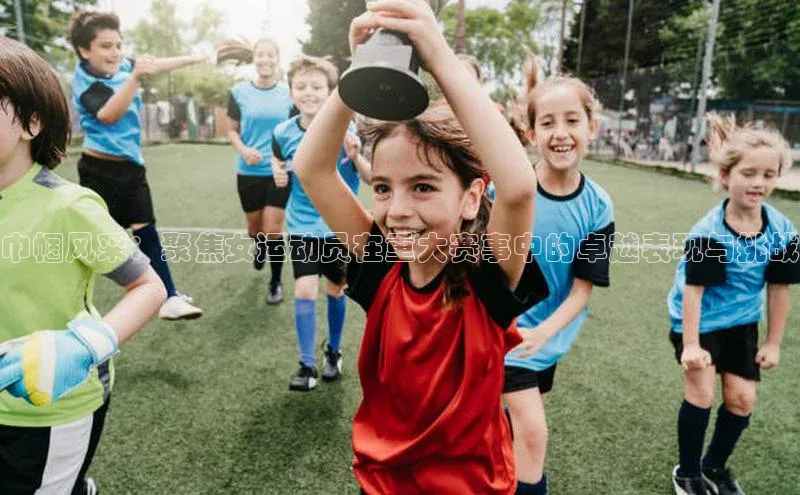 巾帼风采：聚焦女运动员在重大赛事中的卓越表现与挑战